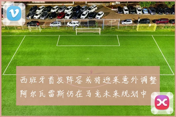 西班牙首发阵容或将迎来意外调整阿尔瓦雷斯仍在马竞未来规划中