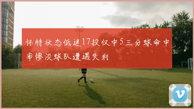 怀特状态低迷17投仅中5三分球命中率惨淡球队遭遇失利