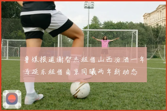 鲁媒报道谢智杰租借山西汾酒一年马延东租借南京同曦两年新动态