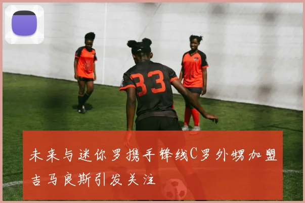 未来与迷你罗携手锋线C罗外甥加盟吉马良斯引发关注