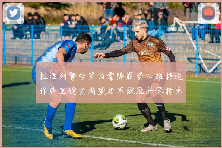 拉涅利警告罗马需降薪资以维持运作弗里德金渴望进军欧冠并保持竞争力