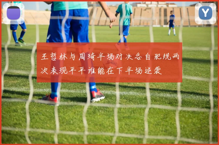 王哲林与周琦半场对决各自犯规两次表现平平谁能在下半场逆袭