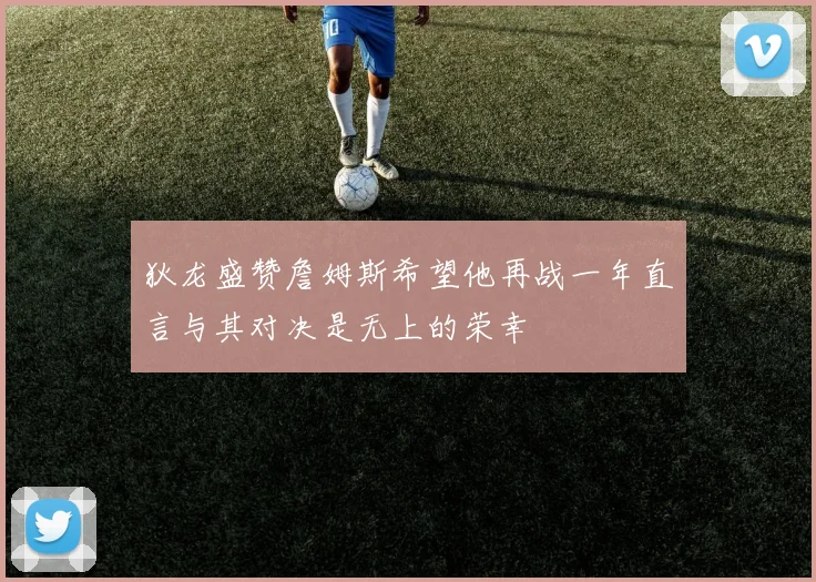 狄龙盛赞詹姆斯希望他再战一年直言与其对决是无上的荣幸