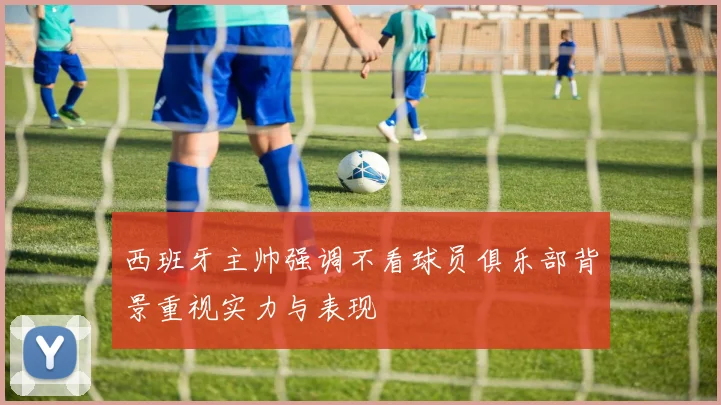 西班牙主帅强调不看球员俱乐部背景重视实力与表现