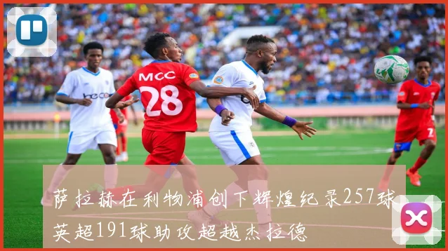 萨拉赫在利物浦创下辉煌纪录257球英超191球助攻超越杰拉德