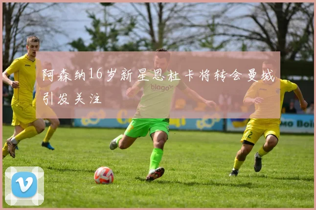 阿森纳16岁新星恩杜卡将转会曼城引发关注