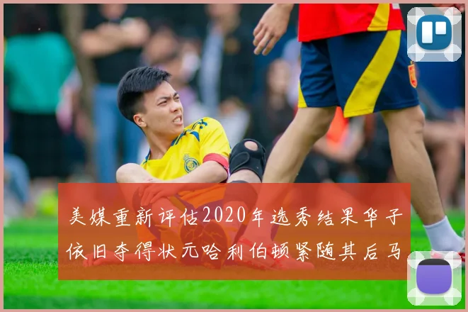 美媒重新评估2020年选秀结果华子依旧夺得状元哈利伯顿紧随其后马克西位列探花