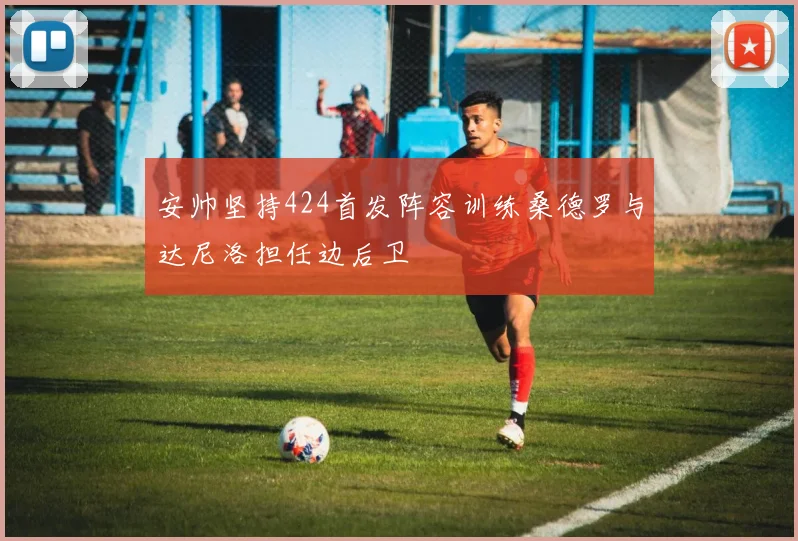安帅坚持424首发阵容训练桑德罗与达尼洛担任边后卫