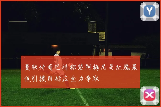 曼联传奇巴特称楚阿梅尼是红魔最佳引援目标应全力争取