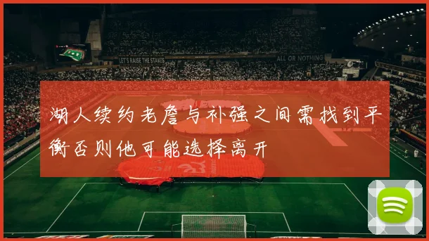 湖人续约老詹与补强之间需找到平衡否则他可能选择离开