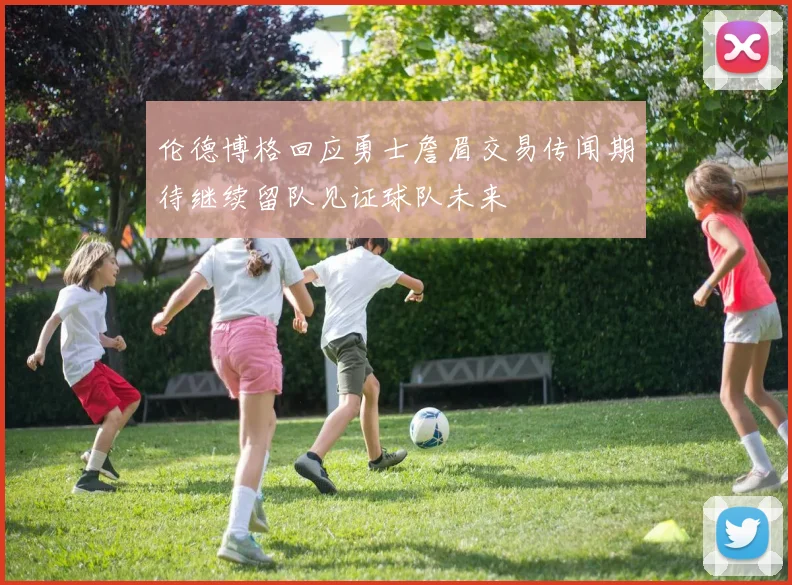 伦德博格回应勇士詹眉交易传闻期待继续留队见证球队未来
