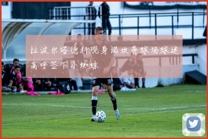拉波尔塔德科现身诺坎普球场球迷高呼签下小蜘蛛