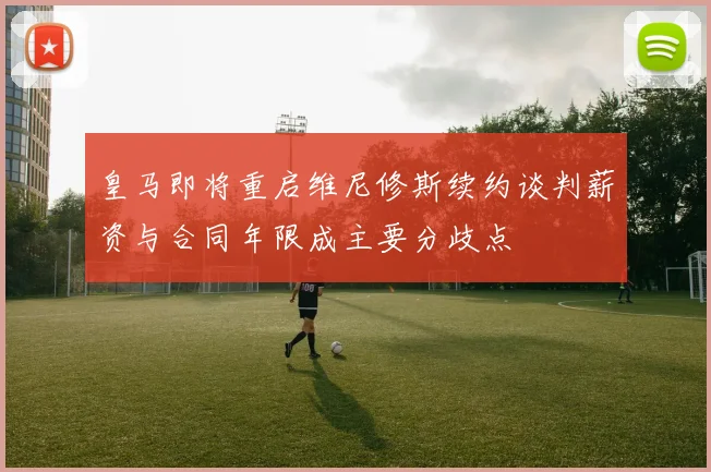 皇马即将重启维尼修斯续约谈判薪资与合同年限成主要分歧点