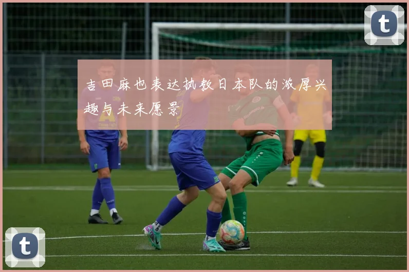 吉田麻也表达执教日本队的浓厚兴趣与未来愿景