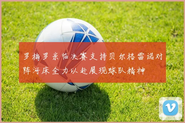 罗梅罗亲临决赛支持贝尔格雷诺对阵河床全力以赴展现球队精神