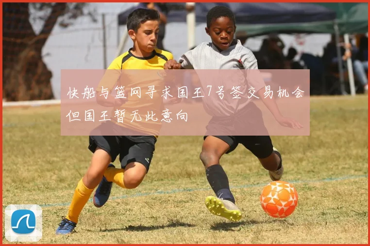 快船与篮网寻求国王7号签交易机会但国王暂无此意向