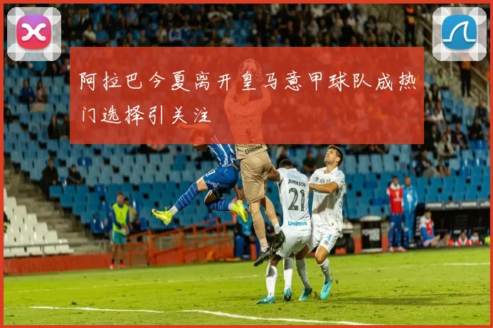 阿拉巴今夏离开皇马意甲球队成热门选择引关注