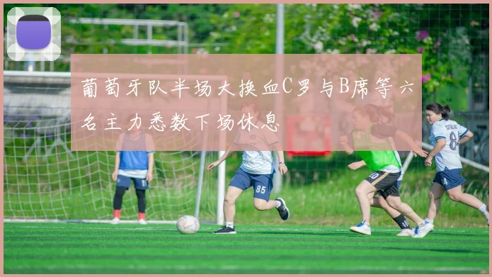 葡萄牙队半场大换血C罗与B席等六名主力悉数下场休息